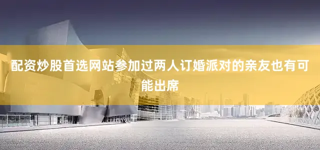 配资炒股首选网站参加过两人订婚派对的亲友也有可能出席