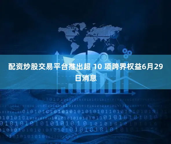 配资炒股交易平台推出超 10 项跨界权益6月29日消息