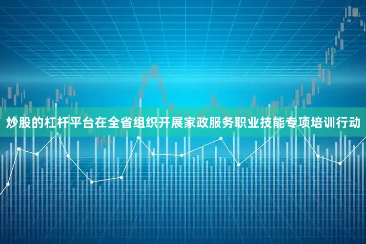 炒股的杠杆平台在全省组织开展家政服务职业技能专项培训行动
