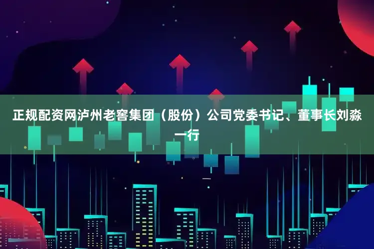 正规配资网泸州老窖集团（股份）公司党委书记、董事长刘淼一行