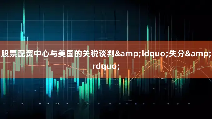 股票配资中心与美国的关税谈判&ldquo;失分&rdquo;