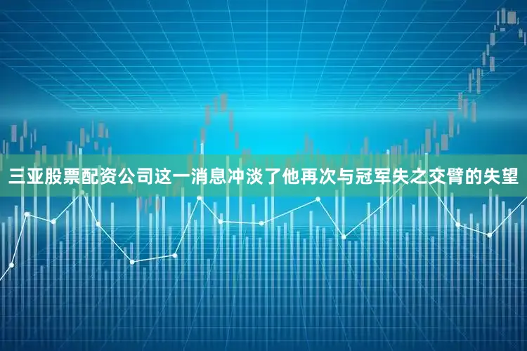 三亚股票配资公司这一消息冲淡了他再次与冠军失之交臂的失望